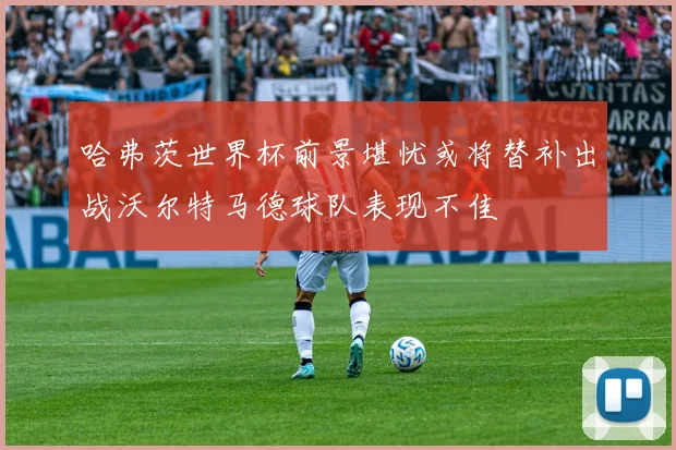 哈弗茨世界杯前景堪忧或将替补出战沃尔特马德球队表现不佳
