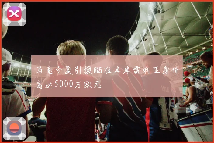 马竞今夏引援瞄准库库雷利亚身价高达5000万欧元