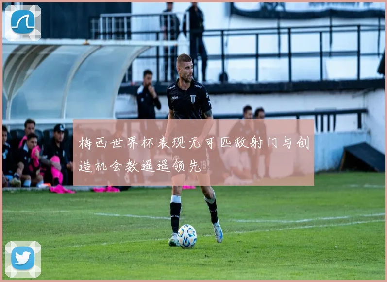 梅西世界杯表现无可匹敌射门与创造机会数遥遥领先