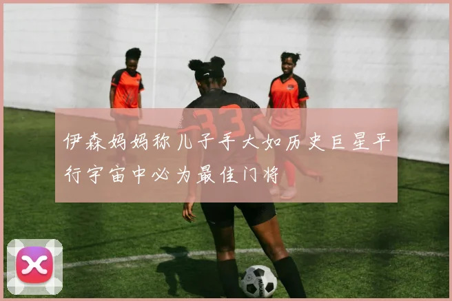伊森妈妈称儿子手大如历史巨星平行宇宙中必为最佳门将