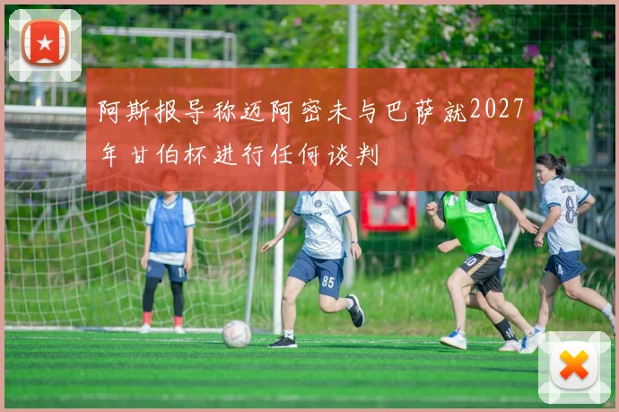 阿斯报导称迈阿密未与巴萨就2027年甘伯杯进行任何谈判