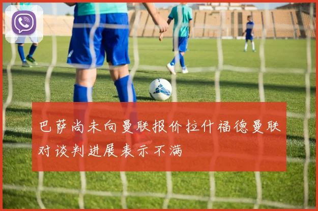 巴萨尚未向曼联报价拉什福德曼联对谈判进展表示不满