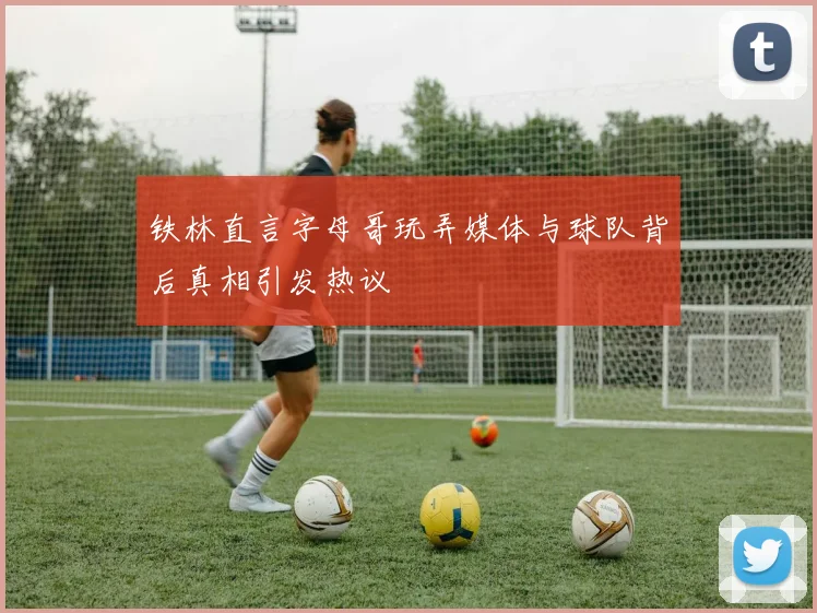 铁林直言字母哥玩弄媒体与球队背后真相引发热议