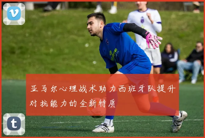 亚马尔心理战术助力西班牙队提升对抗能力的全新特质