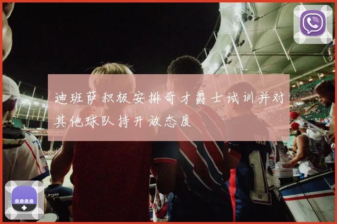 迪班萨积极安排奇才爵士试训并对其他球队持开放态度