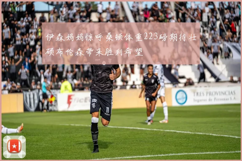 伊森妈妈惊呼桑顿体重223磅期待壮硕布伦森带来胜利希望
