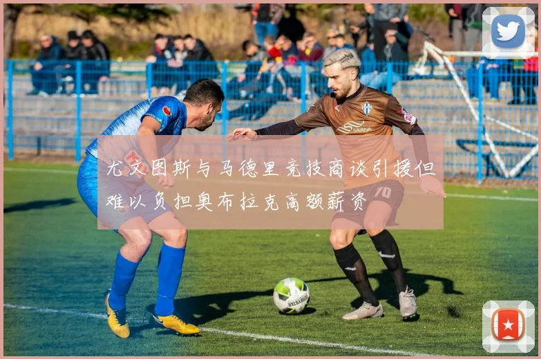 尤文图斯与马德里竞技商谈引援但难以负担奥布拉克高额薪资