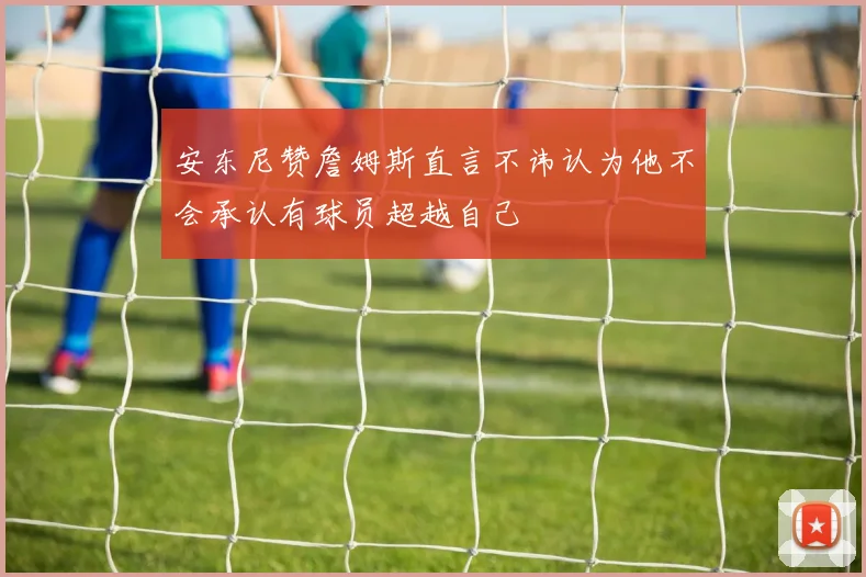 安东尼赞詹姆斯直言不讳认为他不会承认有球员超越自己