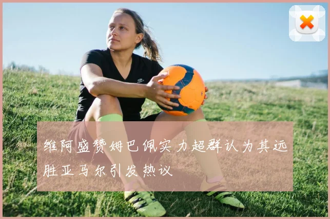 维阿盛赞姆巴佩实力超群认为其远胜亚马尔引发热议