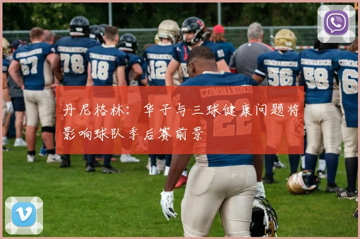 丹尼格林：华子与三球健康问题将影响球队季后赛前景