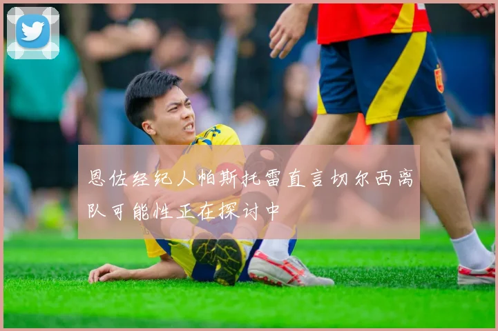 恩佐经纪人帕斯托雷直言切尔西离队可能性正在探讨中