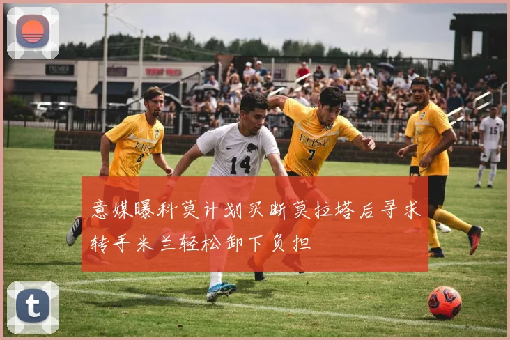 意媒曝科莫计划买断莫拉塔后寻求转手米兰轻松卸下负担