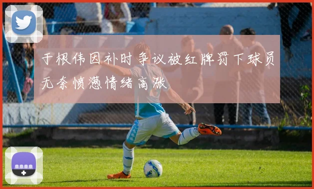 于根伟因补时争议被红牌罚下球员无奈愤懑情绪高涨
