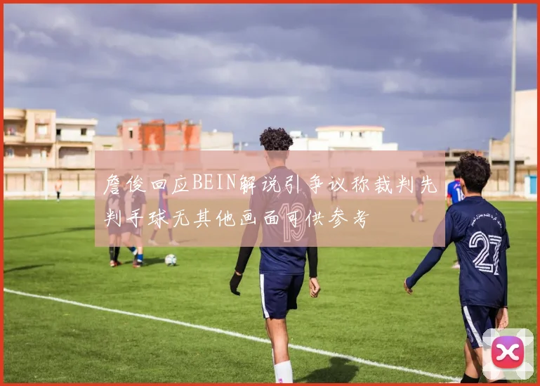 詹俊回应BEIN解说引争议称裁判先判手球无其他画面可供参考