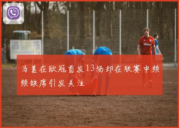 马基在欧冠首发13场却在联赛中频频缺席引发关注