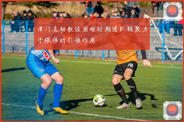 津门虎助教谈困难时期团队凝聚力于根伟的引领作用