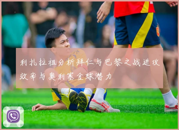利扎拉祖分析拜仁与巴黎之战进攻效率与奥利塞金球潜力