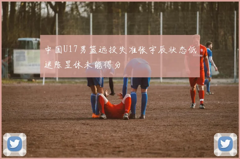 中国U17男篮远投失准张宇辰状态低迷陈昱休未能得分