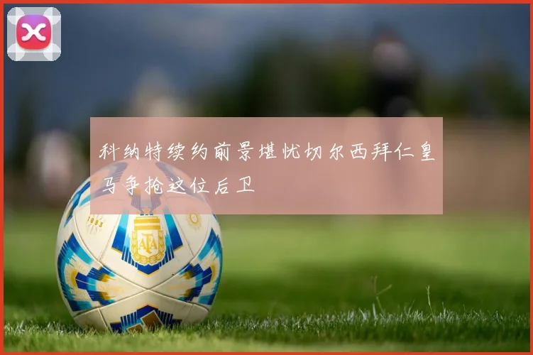 科纳特续约前景堪忧切尔西拜仁皇马争抢这位后卫