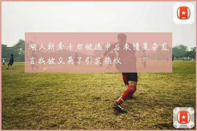 湖人新秀卡尔被选中后表情复杂直言我被交易了引发热议