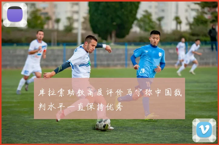 库拉索助教高度评价马宁称中国裁判水平一直保持优秀