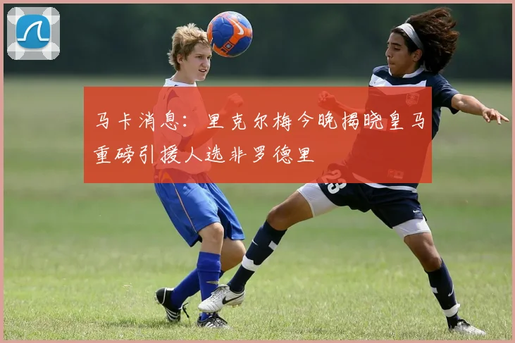 马卡消息：里克尔梅今晚揭晓皇马重磅引援人选非罗德里