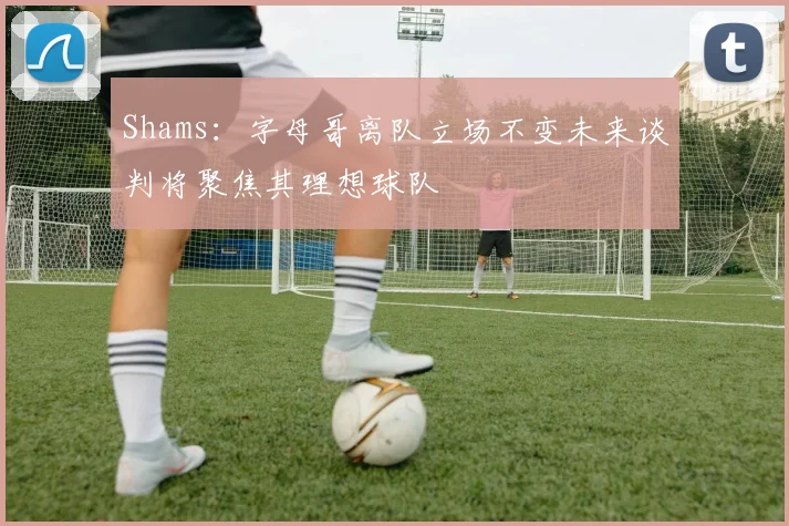 Shams：字母哥离队立场不变未来谈判将聚焦其理想球队